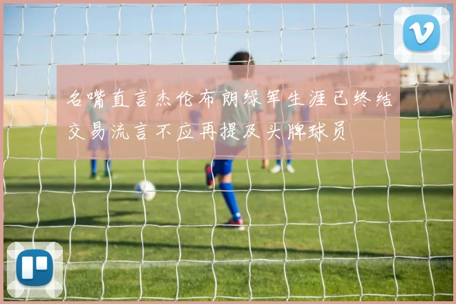 名嘴直言杰伦布朗绿军生涯已终结交易流言不应再提及头牌球员