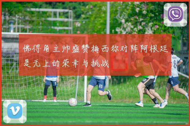 佛得角主帅盛赞梅西称对阵阿根廷是无上的荣幸与挑战