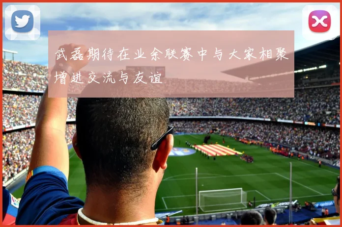 武磊期待在业余联赛中与大家相聚增进交流与友谊