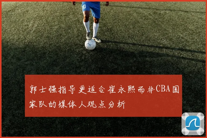 郭士强指导更适合崔永熙而非CBA国家队的媒体人观点分析