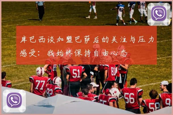 库巴西谈加盟巴萨后的关注与压力感受：我始终保持自由心态