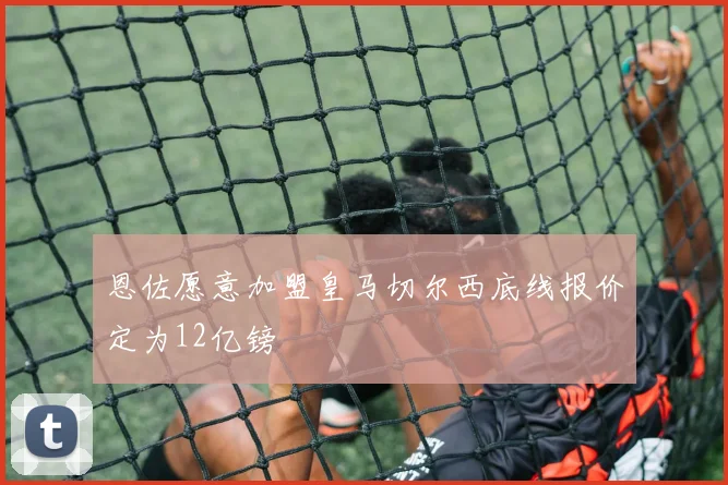 恩佐愿意加盟皇马切尔西底线报价定为12亿镑