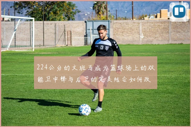 224公分的文班马成为篮球场上的双能卫中锋与后卫的完美结合如何改变比赛格局