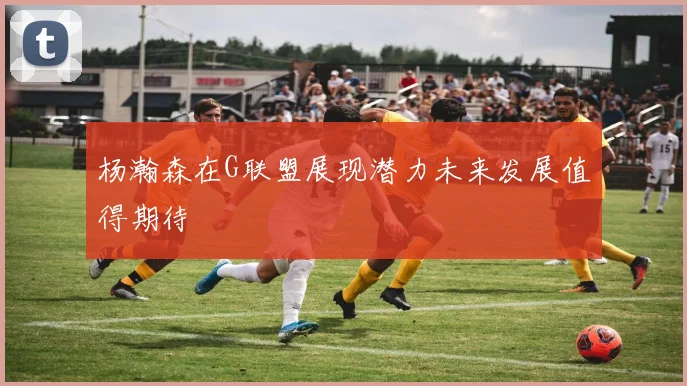 杨瀚森在G联盟展现潜力未来发展值得期待