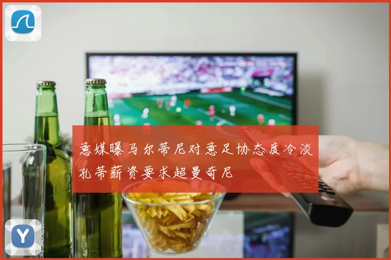 意媒曝马尔蒂尼对意足协态度冷淡孔蒂薪资要求超曼奇尼