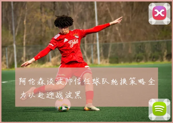 阿伦森谈波帅信任球队轮换策略全力以赴迎战波黑