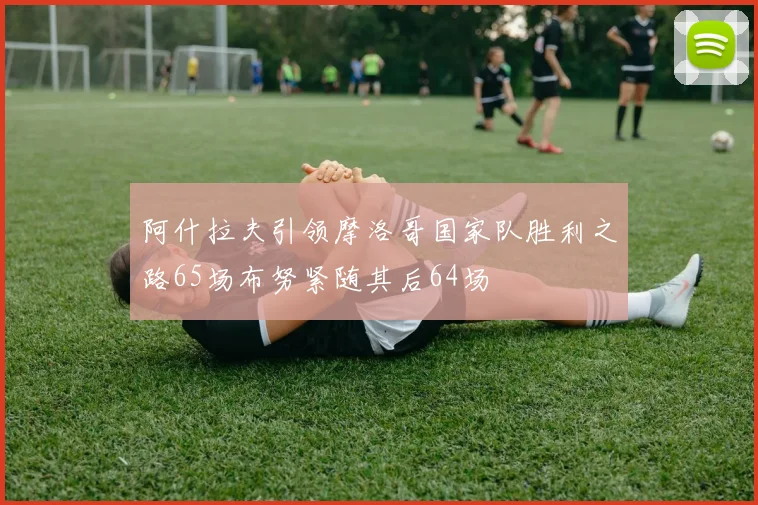 阿什拉夫引领摩洛哥国家队胜利之路65场布努紧随其后64场