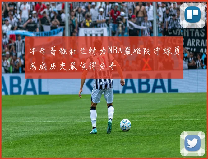 字母哥称杜兰特为NBA最难防守球员或成历史最佳得分手