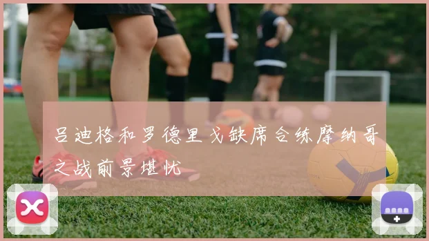 吕迪格和罗德里戈缺席合练摩纳哥之战前景堪忧