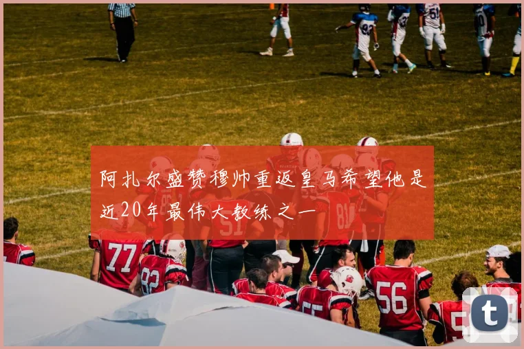 阿扎尔盛赞穆帅重返皇马希望他是近20年最伟大教练之一