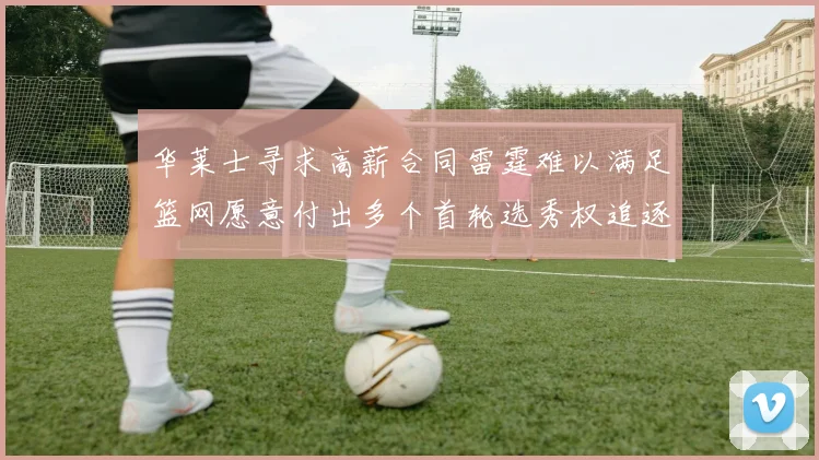 华莱士寻求高薪合同雷霆难以满足篮网愿意付出多个首轮选秀权追逐