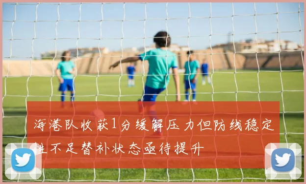 海港队收获1分缓解压力但防线稳定性不足替补状态亟待提升