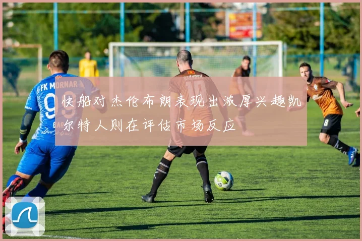 快船对杰伦布朗表现出浓厚兴趣凯尔特人则在评估市场反应