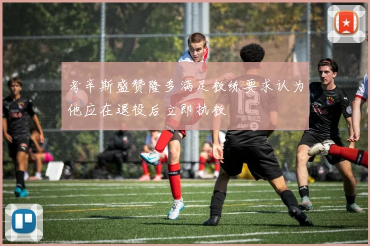 考辛斯盛赞隆多满足教练要求认为他应在退役后立即执教