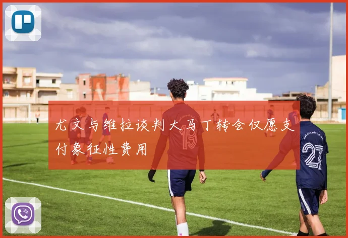 尤文与维拉谈判大马丁转会仅愿支付象征性费用
