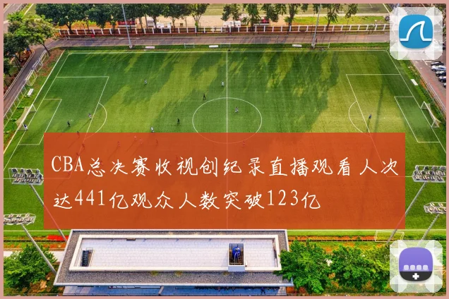 CBA总决赛收视创纪录直播观看人次达441亿观众人数突破123亿
