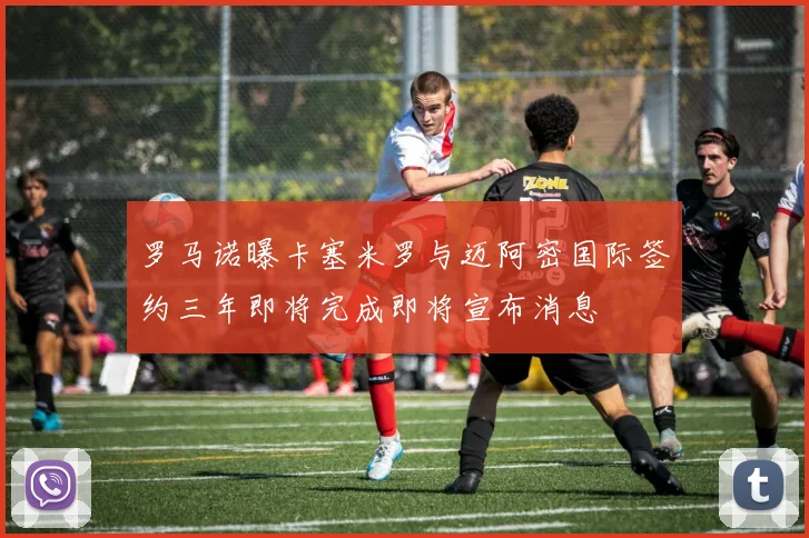 罗马诺曝卡塞米罗与迈阿密国际签约三年即将完成即将宣布消息