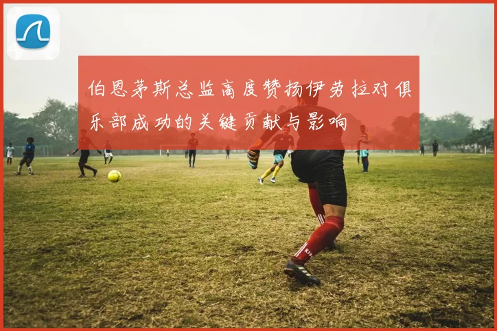 伯恩茅斯总监高度赞扬伊劳拉对俱乐部成功的关键贡献与影响