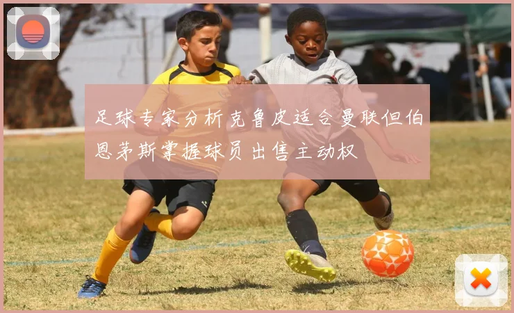足球专家分析克鲁皮适合曼联但伯恩茅斯掌握球员出售主动权