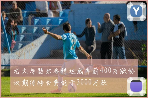 尤文与瑟尔洛特达成年薪400万欧协议期待转会费低于3000万欧
