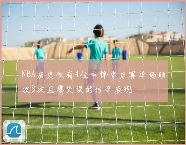 NBA历史仅有4位中锋季后赛单场助攻8次且零失误的传奇表现