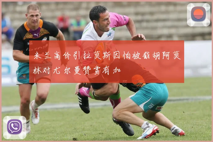 米兰高价引拉莫斯因怕被截胡阿莫林对尤尔曼赞赏有加