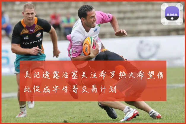 美记透露活塞关注希罗热火希望借此促成字母哥交易计划