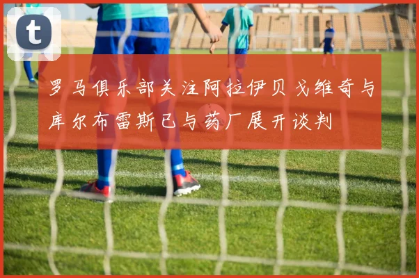 罗马俱乐部关注阿拉伊贝戈维奇与库尔布雷斯已与药厂展开谈判