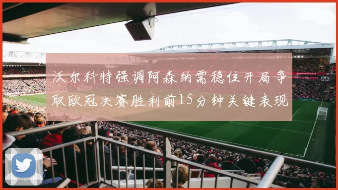 沃尔科特强调阿森纳需稳住开局争取欧冠决赛胜利前15分钟关键表现