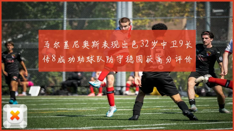 马尔基尼奥斯表现出色32岁中卫9长传8成功助球队防守稳固获高分评价