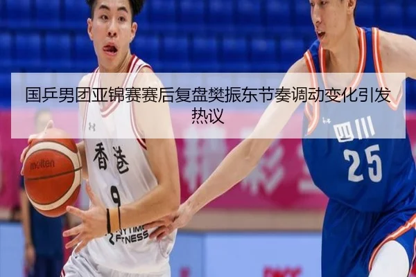 国乒男团亚锦赛赛后复盘樊振东节奏调动变化引发热议